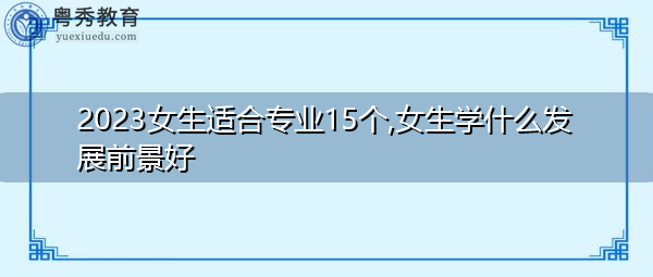 2023女生适合专业15个,女生学什么发展前景好