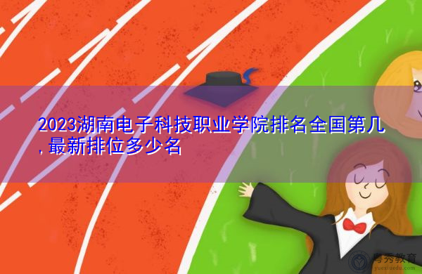 2023湖南电子科技职业学院排名全国第几,最新排位多少名 2023湖南电子科技职业学院排名全国第几,最新排位多少名