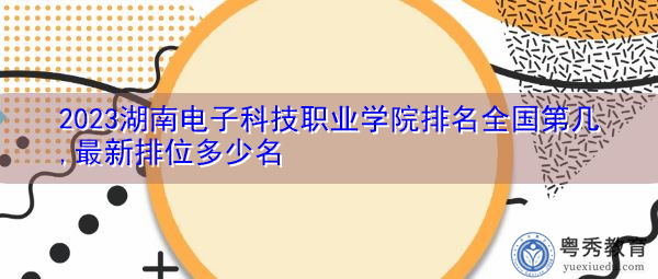 2023湖南电子科技职业学院排名全国第几,最新排位多少名 2023湖南电子科技职业学院排名全国第几,最新排位多少名