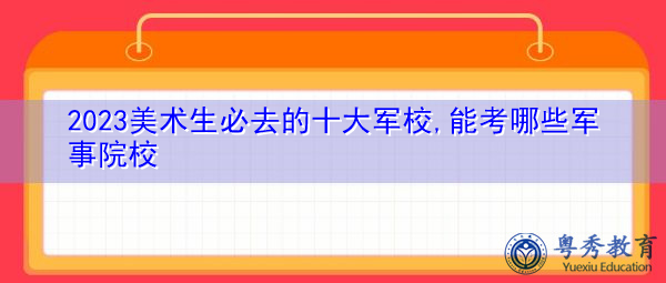 2023美术生必去的十大军校,能考哪些军事院校 2023美术生必去的十大军校,能考哪些军事院校