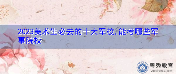 2023美术生必去的十大军校,能考哪些军事院校 2023美术生必去的十大军校,能考哪些军事院校