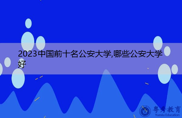 2023中国前十名公安大学,哪些公安大学好 2023中国前十名公安大学,哪些公安大学好