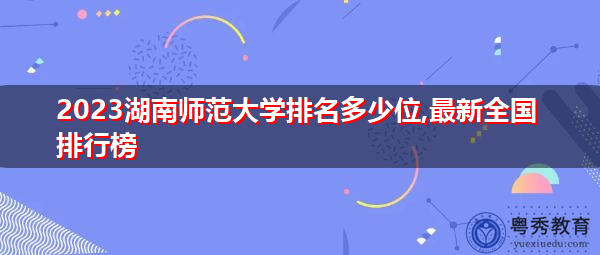 2023湖南师范大学排名多少位,最新全国排行榜 2023湖南师范大学排名多少位,最新全国排行榜