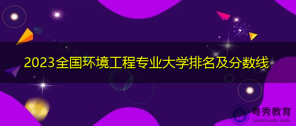 2023全国环境工程专业大学排名及分数线 2023全国环境工程专业大学排名及分数线