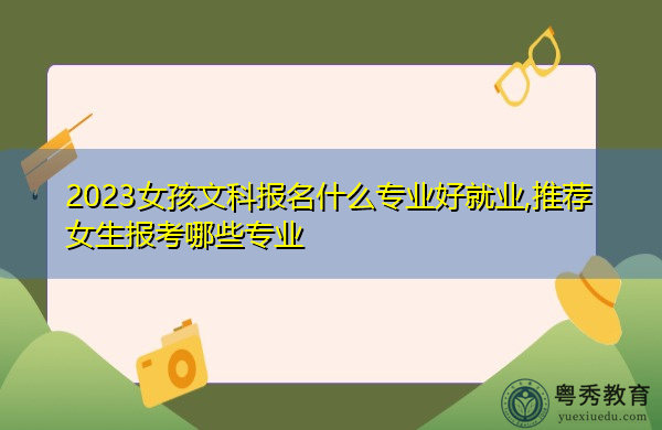 2023女孩文科报名什么专业好就业,推荐女生报考哪些专业