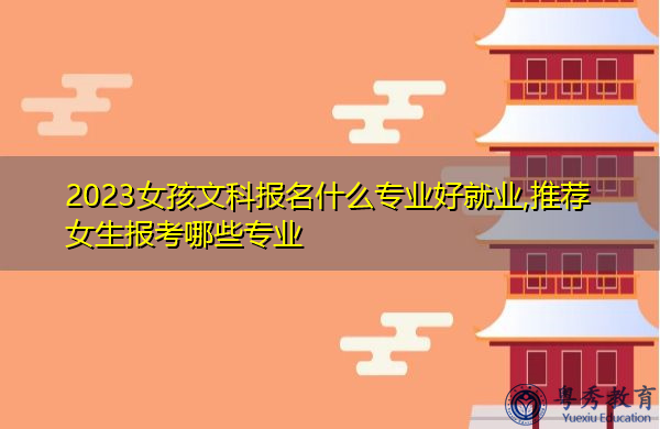 2023女孩文科报名什么专业好就业,推荐女生报考哪些专业