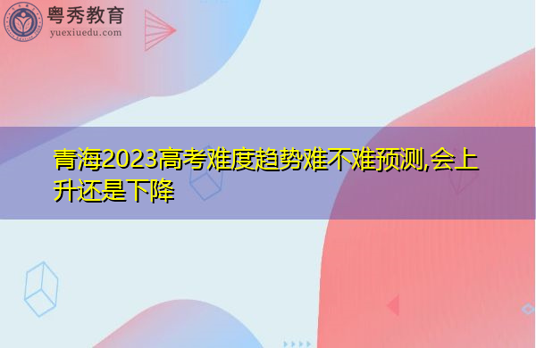青海2023高考难度趋势难不难预测,会上升还是下降