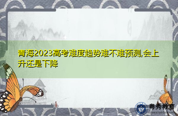 青海2023高考难度趋势难不难预测,会上升还是下降