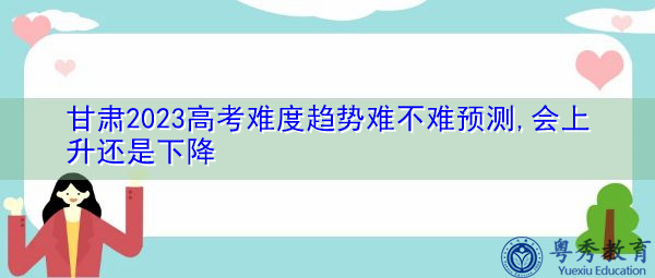 甘肃2023高考难度趋势难不难预测,会上升还是下降