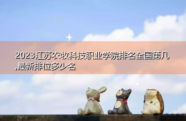 2023江苏农牧科技职业学院排名全国第几,最新排位多少名