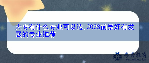 大专有什么专业可以选,2023前景好有发展的专业推荐 大专有什么专业可以选,2023前景好有发展的专业推荐