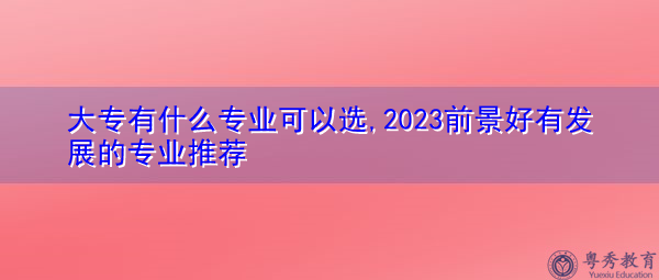 大专有什么专业可以选,2023前景好有发展的专业推荐 大专有什么专业可以选,2023前景好有发展的专业推荐