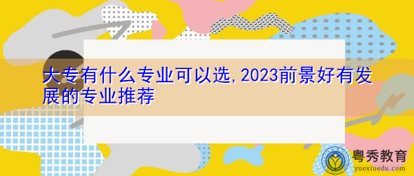大专有什么专业可以选,2023前景好有发展的专业推荐 大专有什么专业可以选,2023前景好有发展的专业推荐