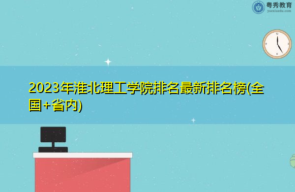 2023年淮北理工学院排名最新排名榜(全国+省内) 2023年淮北理工学院排名最新排名榜(全国+省内)