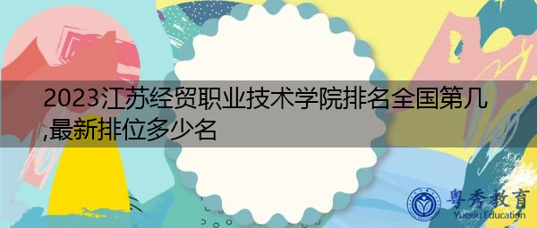 2023江苏经贸职业技术学院排名全国第几,最新排位多少名