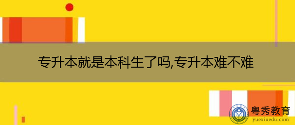 专升本就是本科生了吗,专升本难不难