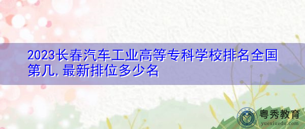 2023长春汽车工业高等专科学校排名全国第几,最新排位多少名 2023长春汽车工业高等专科学校排名全国第几,最新排位多少名