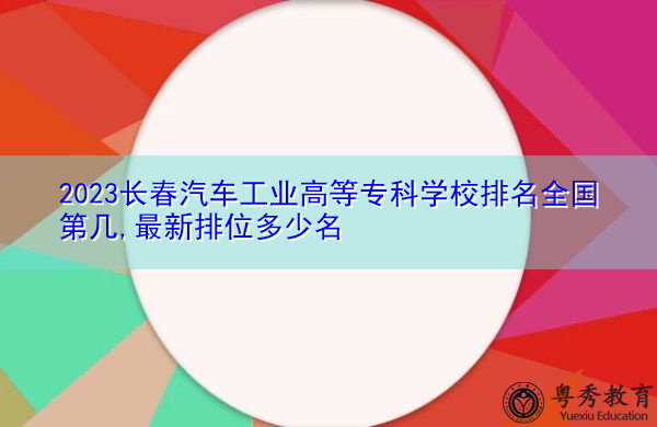 2023长春汽车工业高等专科学校排名全国第几,最新排位多少名 2023长春汽车工业高等专科学校排名全国第几,最新排位多少名