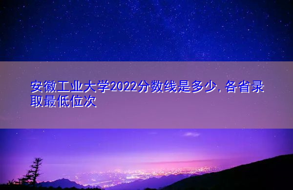 安徽工业大学2022分数线是多少,各省录取最低位次 安徽工业大学2022分数线是多少,各省录取最低位次