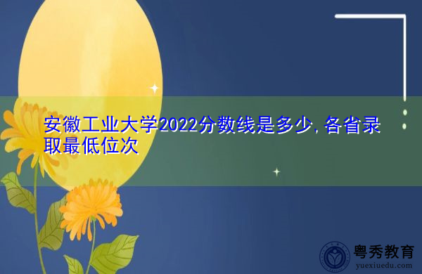 安徽工业大学2022分数线是多少,各省录取最低位次 安徽工业大学2022分数线是多少,各省录取最低位次