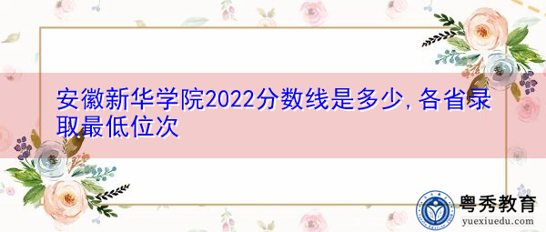 安徽新华学院2022分数线是多少,各省录取最低位次