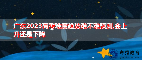 广东2023高考难度趋势难不难预测,会上升还是下降