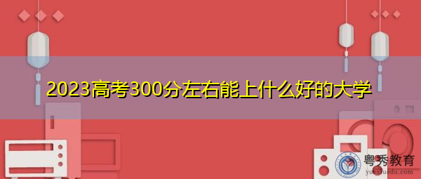2023高考300分左右能上什么好的大学 2023高考300分左右能上什么好的大学