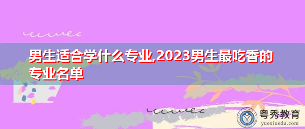 男生适合学什么专业,2023男生最吃香的专业名单 男生适合学什么专业,2023男生最吃香的专业名单
