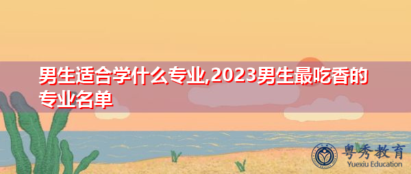 男生适合学什么专业,2023男生最吃香的专业名单 男生适合学什么专业,2023男生最吃香的专业名单
