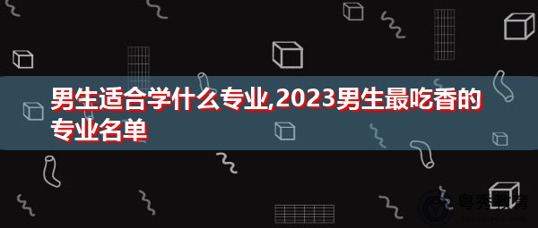 男生适合学什么专业,2023男生最吃香的专业名单 男生适合学什么专业,2023男生最吃香的专业名单