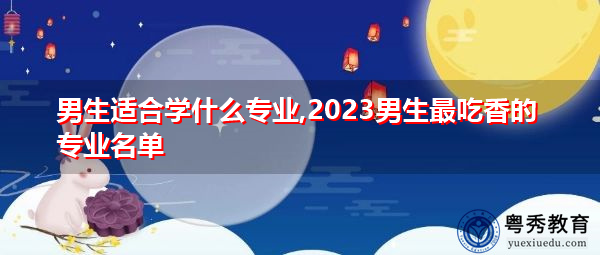 男生适合学什么专业,2023男生最吃香的专业名单 男生适合学什么专业,2023男生最吃香的专业名单