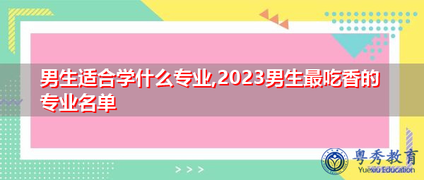 男生适合学什么专业,2023男生最吃香的专业名单 男生适合学什么专业,2023男生最吃香的专业名单