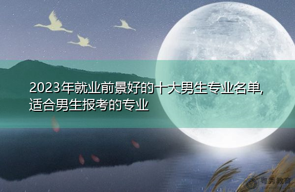 2023年就业前景好的十大男生专业名单,适合男生报考的专业