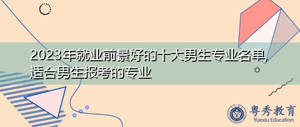 2023年就业前景好的十大男生专业名单,适合男生报考的专业