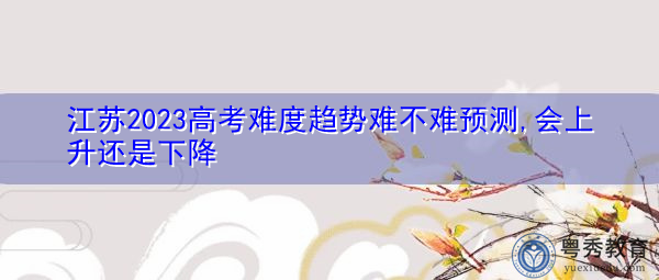 江苏2023高考难度趋势难不难预测,会上升还是下降