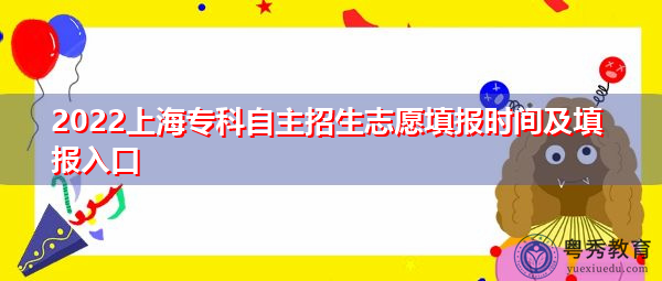 2022上海专科自主招生志愿填报时间及填报入口 2022上海专科自主招生志愿填报时间及填报入口