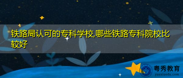 铁路局认可的专科学校,哪些铁路专科院校比较好 铁路局认可的专科学校,哪些铁路专科院校比较好
