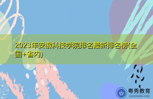 2023年安徽科技学院排名最新排名榜(全国+省内) 2023年安徽科技学院排名最新排名榜(全国+省内)