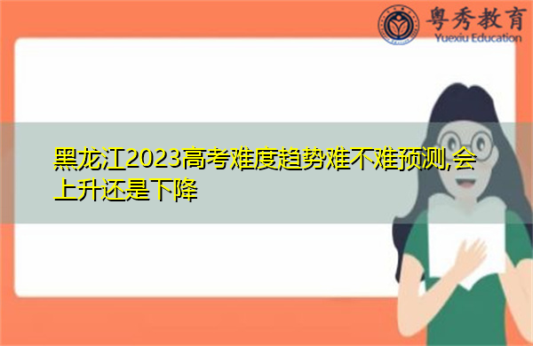 黑龙江2023高考难度趋势难不难预测,会上升还是下降