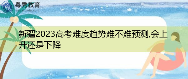 新疆2023高考难度趋势难不难预测,会上升还是下降