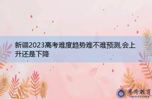新疆2023高考难度趋势难不难预测,会上升还是下降