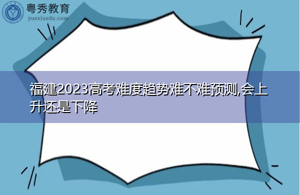 福建2023高考难度趋势难不难预测,会上升还是下降 福建2023高考难度趋势难不难预测,会上升还是下降
