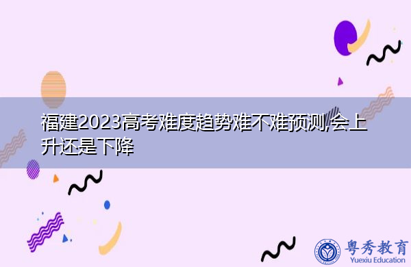 福建2023高考难度趋势难不难预测,会上升还是下降 福建2023高考难度趋势难不难预测,会上升还是下降