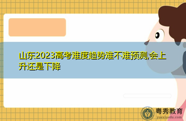 山东2023高考难度趋势难不难预测,会上升还是下降 山东2023高考难度趋势难不难预测,会上升还是下降