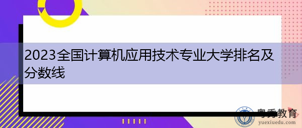 2023全国计算机应用技术专业大学排名及分数线 2023全国计算机应用技术专业大学排名及分数线
