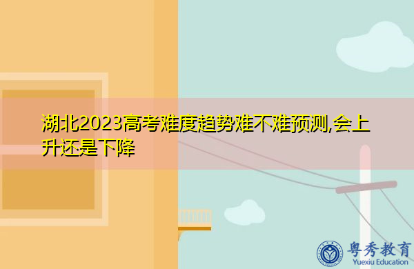湖北2023高考难度趋势难不难预测,会上升还是下降