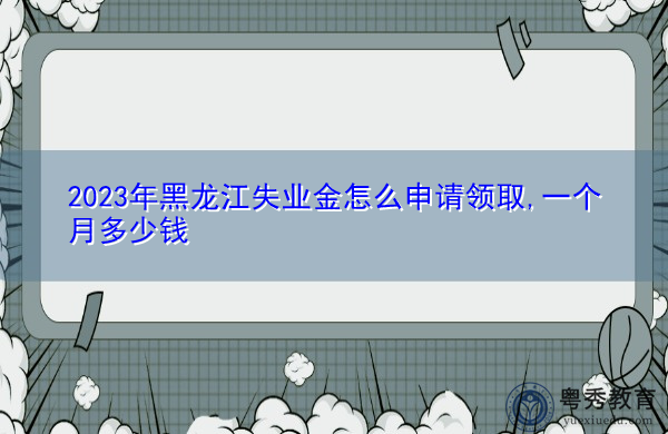 2023年黑龙江失业金怎么申请领取,一个月多少钱
