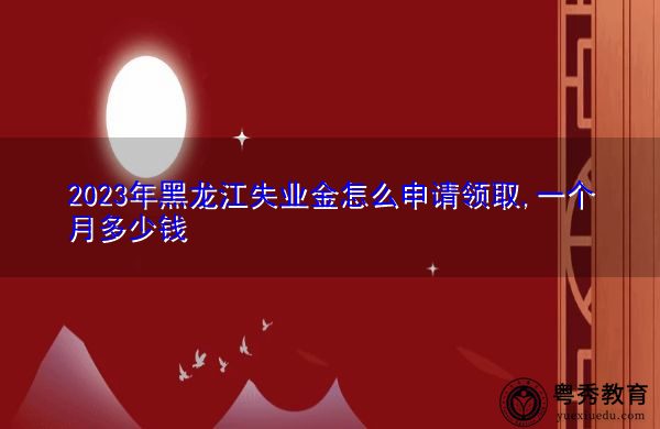 2023年黑龙江失业金怎么申请领取,一个月多少钱