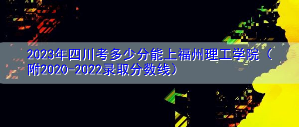 2023年四川考多少分能上福州理工学院（附2020-2022录取分数线）