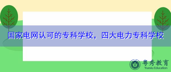 国家电网认可的专科学校,四大电力专科学校 国家电网认可的专科学校,四大电力专科学校